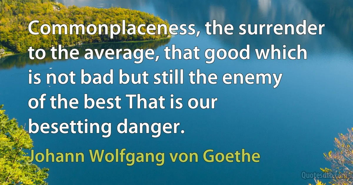 Commonplaceness, the surrender to the average, that good which is not bad but still the enemy of the best That is our besetting danger. (Johann Wolfgang von Goethe)