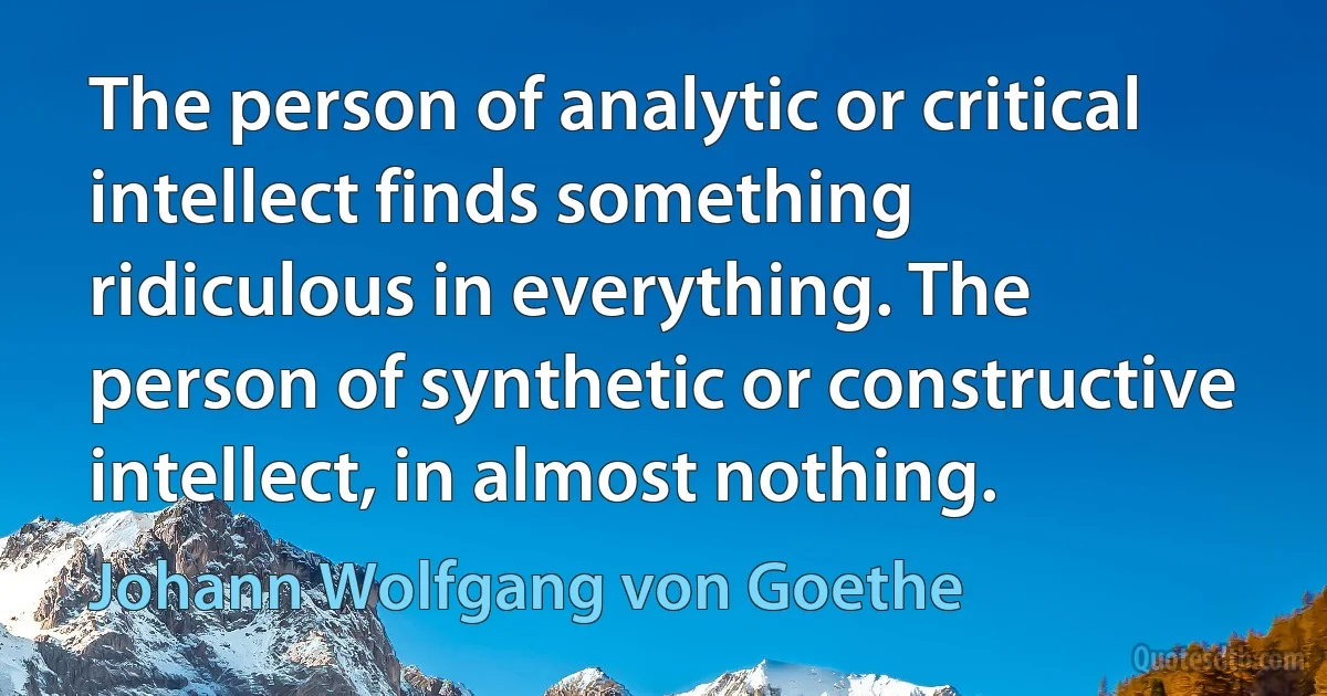 The person of analytic or critical intellect finds something ridiculous in everything. The person of synthetic or constructive intellect, in almost nothing. (Johann Wolfgang von Goethe)