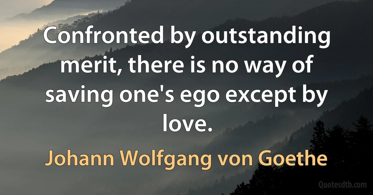 Confronted by outstanding merit, there is no way of saving one's ego except by love. (Johann Wolfgang von Goethe)