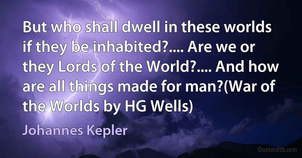 But who shall dwell in these worlds if they be inhabited?.... Are we or they Lords of the World?.... And how are all things made for man?(War of the Worlds by HG Wells) (Johannes Kepler)