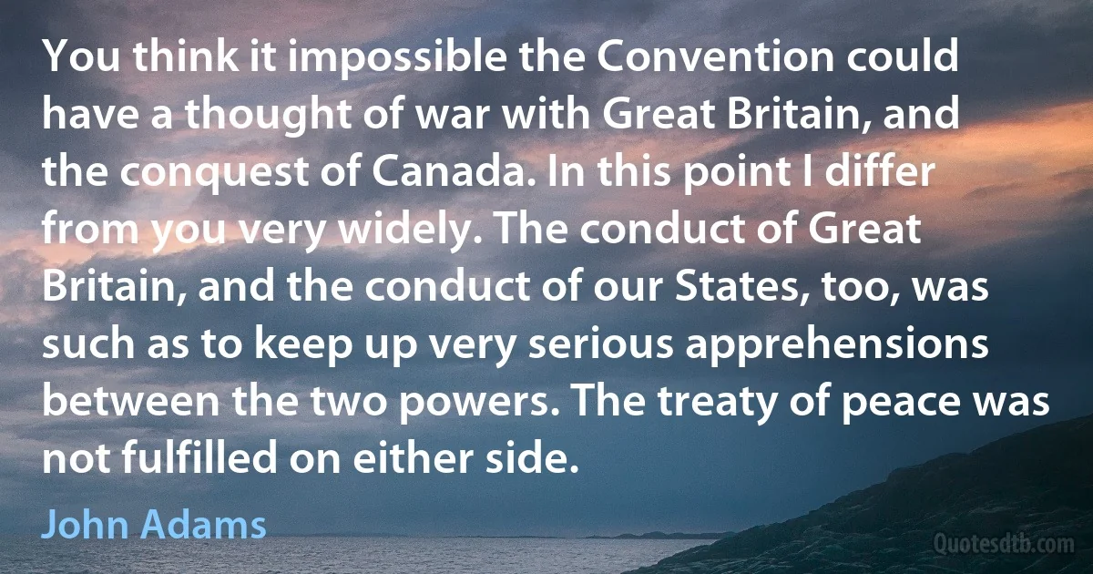 You think it impossible the Convention could have a thought of war with Great Britain, and the conquest of Canada. In this point I differ from you very widely. The conduct of Great Britain, and the conduct of our States, too, was such as to keep up very serious apprehensions between the two powers. The treaty of peace was not fulfilled on either side. (John Adams)