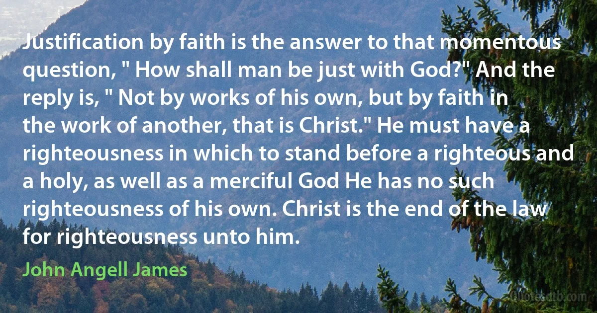 Justification by faith is the answer to that momentous question, " How shall man be just with God?" And the reply is, " Not by works of his own, but by faith in the work of another, that is Christ." He must have a righteousness in which to stand before a righteous and a holy, as well as a merciful God He has no such righteousness of his own. Christ is the end of the law for righteousness unto him. (John Angell James)