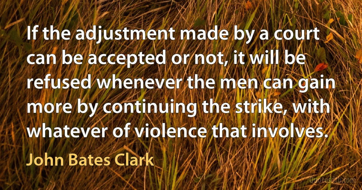 If the adjustment made by a court can be accepted or not, it will be refused whenever the men can gain more by continuing the strike, with whatever of violence that involves. (John Bates Clark)