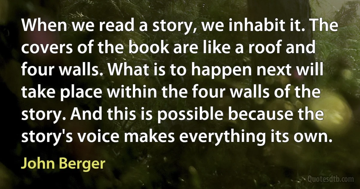 When we read a story, we inhabit it. The covers of the book are like a roof and four walls. What is to happen next will take place within the four walls of the story. And this is possible because the story's voice makes everything its own. (John Berger)