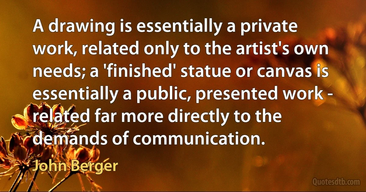 A drawing is essentially a private work, related only to the artist's own needs; a 'finished' statue or canvas is essentially a public, presented work - related far more directly to the demands of communication. (John Berger)