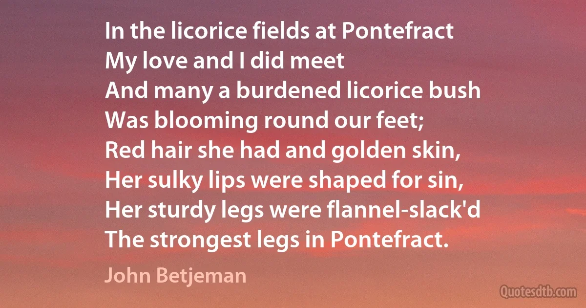 In the licorice fields at Pontefract
My love and I did meet
And many a burdened licorice bush
Was blooming round our feet;
Red hair she had and golden skin,
Her sulky lips were shaped for sin,
Her sturdy legs were flannel-slack'd
The strongest legs in Pontefract. (John Betjeman)