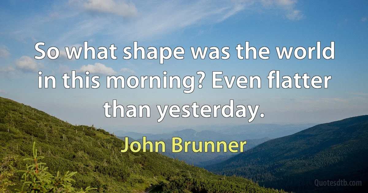 So what shape was the world in this morning? Even flatter than yesterday. (John Brunner)