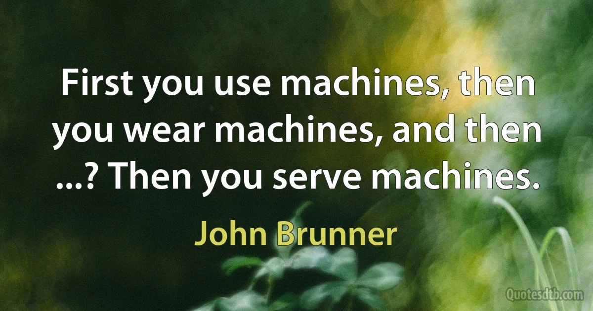 First you use machines, then you wear machines, and then ...? Then you serve machines. (John Brunner)