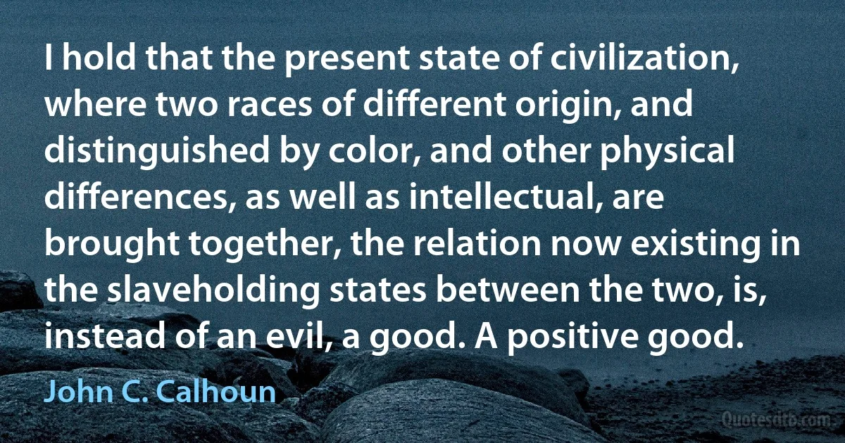 I hold that the present state of civilization, where two races of different origin, and distinguished by color, and other physical differences, as well as intellectual, are brought together, the relation now existing in the slaveholding states between the two, is, instead of an evil, a good. A positive good. (John C. Calhoun)