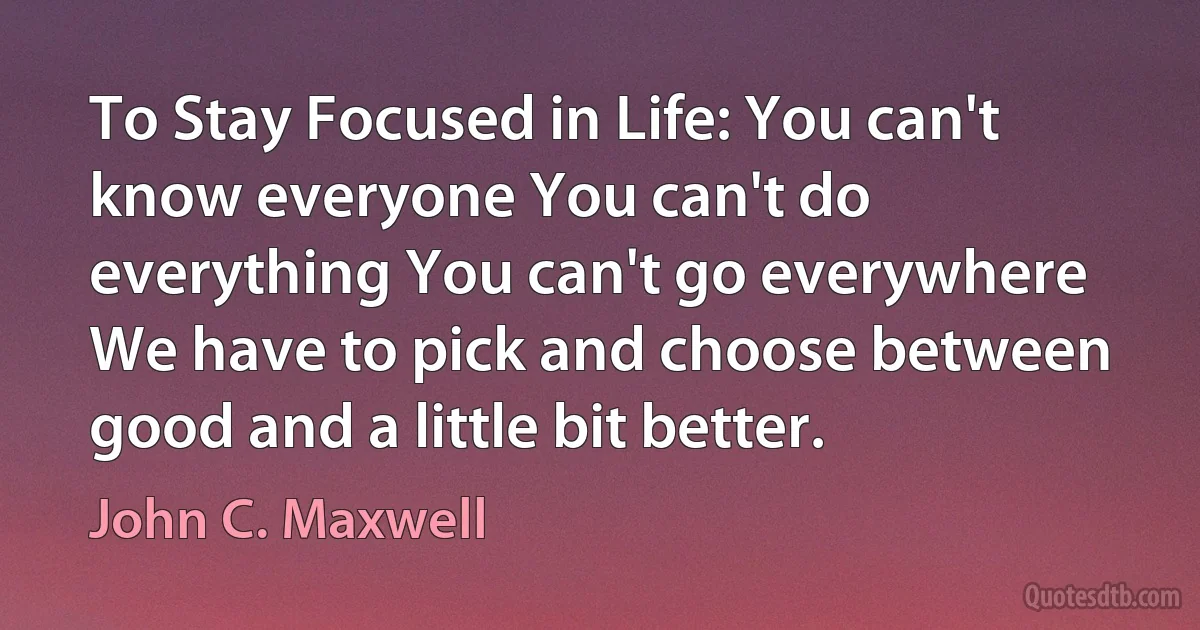 To Stay Focused in Life: You can't know everyone You can't do everything You can't go everywhere We have to pick and choose between good and a little bit better. (John C. Maxwell)