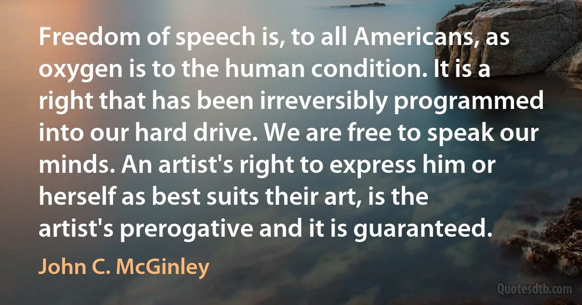 Freedom of speech is, to all Americans, as oxygen is to the human condition. It is a right that has been irreversibly programmed into our hard drive. We are free to speak our minds. An artist's right to express him or herself as best suits their art, is the artist's prerogative and it is guaranteed. (John C. McGinley)