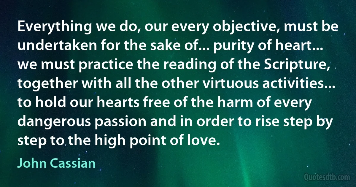 Everything we do, our every objective, must be undertaken for the sake of... purity of heart... we must practice the reading of the Scripture, together with all the other virtuous activities... to hold our hearts free of the harm of every dangerous passion and in order to rise step by step to the high point of love. (John Cassian)