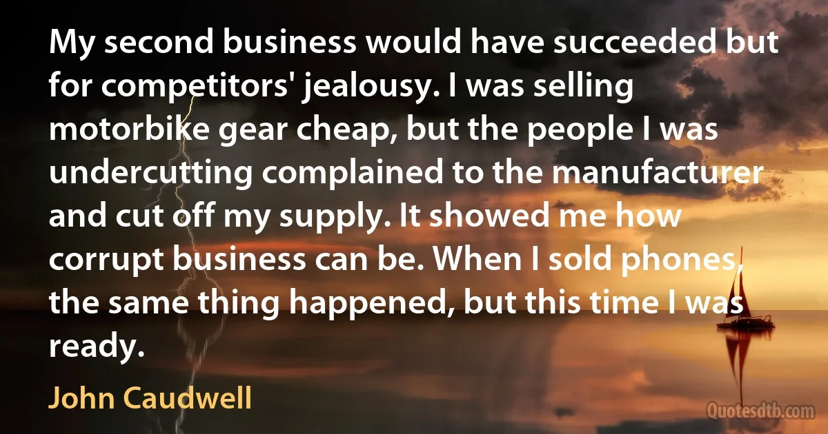 My second business would have succeeded but for competitors' jealousy. I was selling motorbike gear cheap, but the people I was undercutting complained to the manufacturer and cut off my supply. It showed me how corrupt business can be. When I sold phones, the same thing happened, but this time I was ready. (John Caudwell)