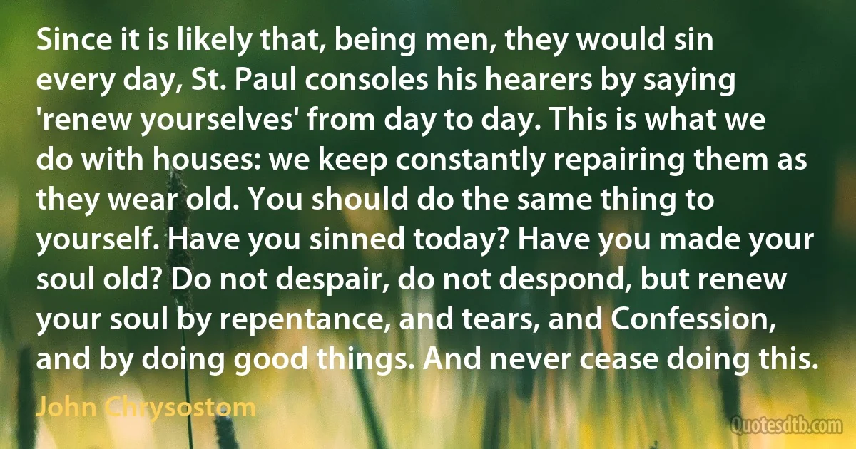 Since it is likely that, being men, they would sin every day, St. Paul consoles his hearers by saying 'renew yourselves' from day to day. This is what we do with houses: we keep constantly repairing them as they wear old. You should do the same thing to yourself. Have you sinned today? Have you made your soul old? Do not despair, do not despond, but renew your soul by repentance, and tears, and Confession, and by doing good things. And never cease doing this. (John Chrysostom)