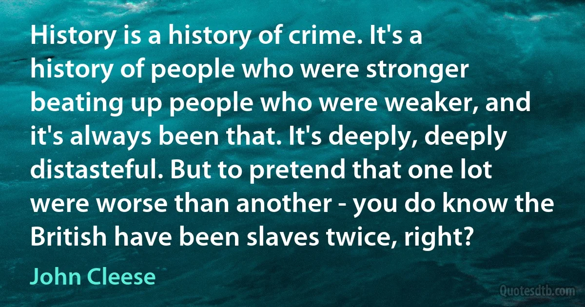 History is a history of crime. It's a history of people who were stronger beating up people who were weaker, and it's always been that. It's deeply, deeply distasteful. But to pretend that one lot were worse than another - you do know the British have been slaves twice, right? (John Cleese)