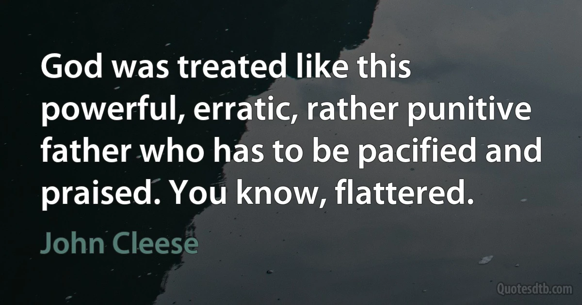 God was treated like this powerful, erratic, rather punitive father who has to be pacified and praised. You know, flattered. (John Cleese)