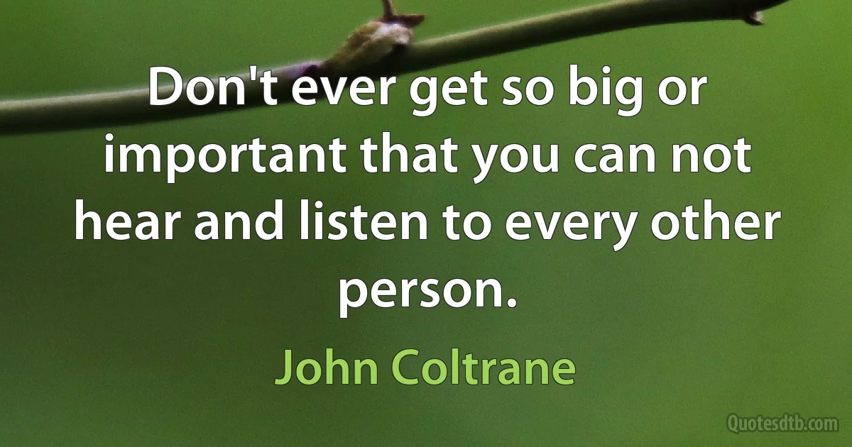 Don't ever get so big or important that you can not hear and listen to every other person. (John Coltrane)