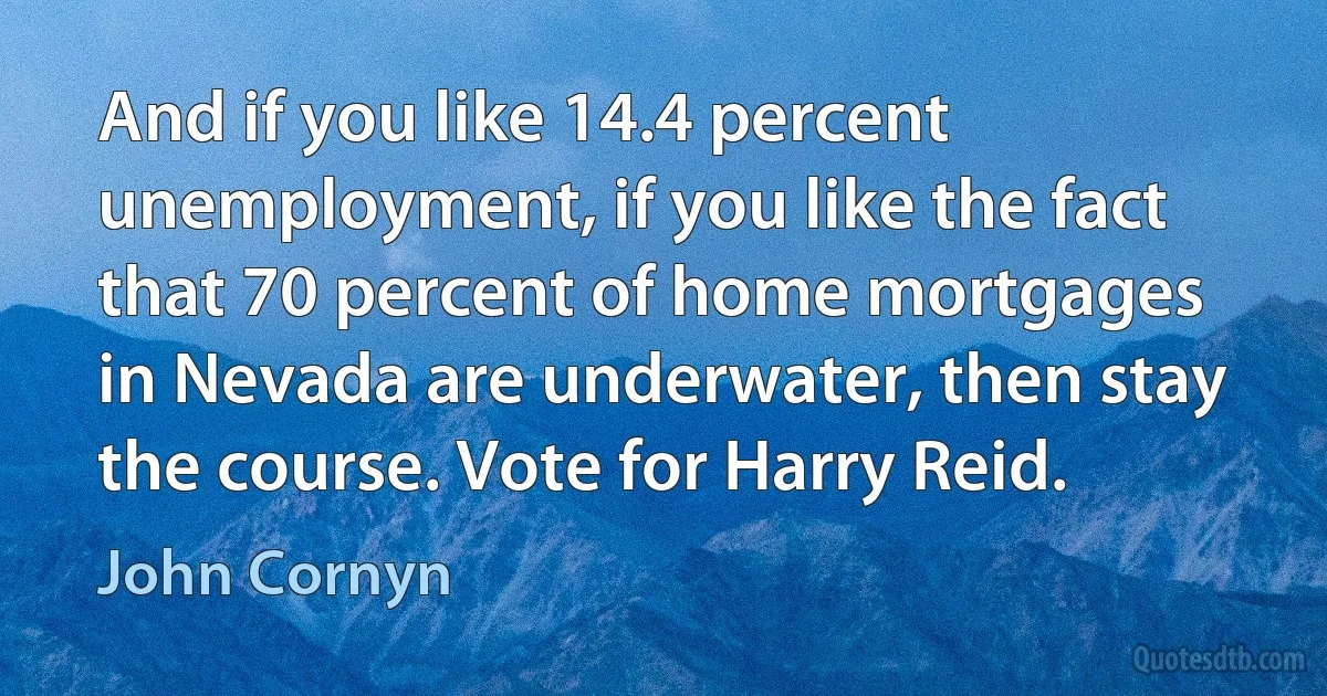 And if you like 14.4 percent unemployment, if you like the fact that 70 percent of home mortgages in Nevada are underwater, then stay the course. Vote for Harry Reid. (John Cornyn)