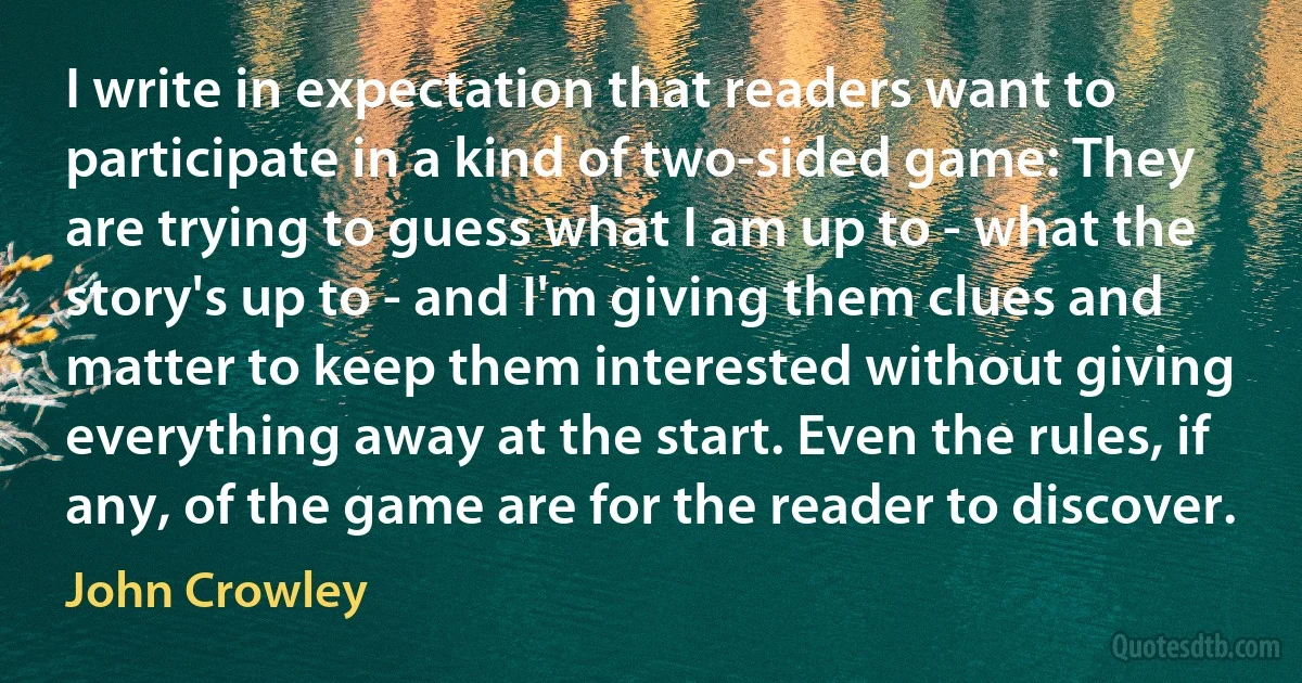 I write in expectation that readers want to participate in a kind of two-sided game: They are trying to guess what I am up to - what the story's up to - and I'm giving them clues and matter to keep them interested without giving everything away at the start. Even the rules, if any, of the game are for the reader to discover. (John Crowley)