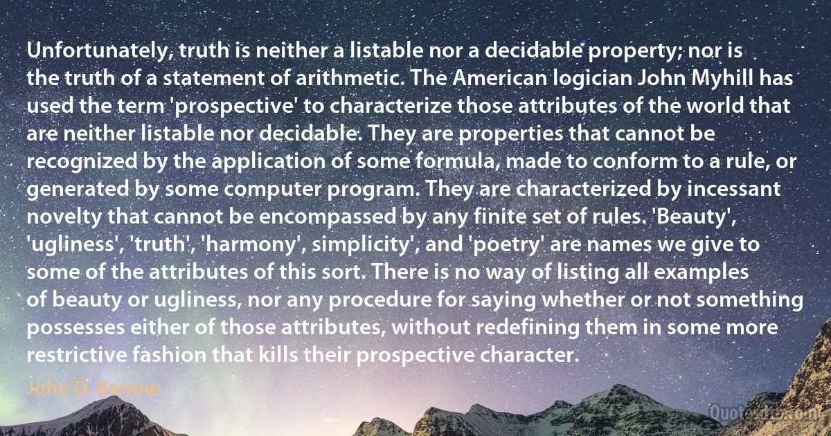 Unfortunately, truth is neither a listable nor a decidable property; nor is the truth of a statement of arithmetic. The American logician John Myhill has used the term 'prospective' to characterize those attributes of the world that are neither listable nor decidable. They are properties that cannot be recognized by the application of some formula, made to conform to a rule, or generated by some computer program. They are characterized by incessant novelty that cannot be encompassed by any finite set of rules. 'Beauty', 'ugliness', 'truth', 'harmony', simplicity', and 'poetry' are names we give to some of the attributes of this sort. There is no way of listing all examples of beauty or ugliness, nor any procedure for saying whether or not something possesses either of those attributes, without redefining them in some more restrictive fashion that kills their prospective character. (John D. Barrow)