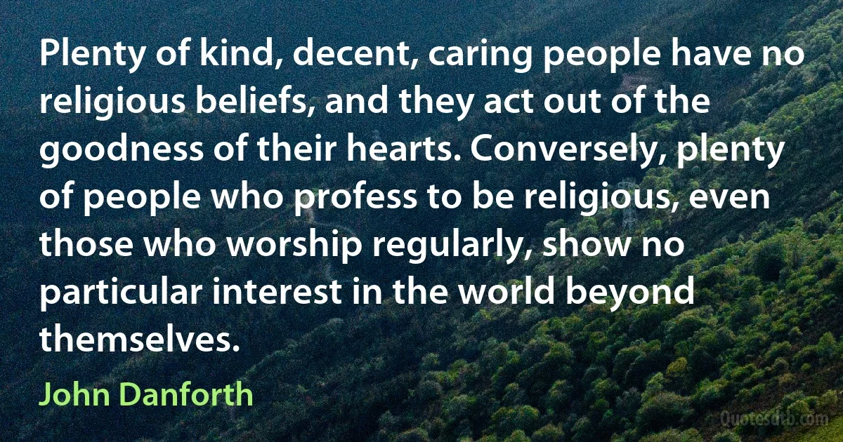 Plenty of kind, decent, caring people have no religious beliefs, and they act out of the goodness of their hearts. Conversely, plenty of people who profess to be religious, even those who worship regularly, show no particular interest in the world beyond themselves. (John Danforth)