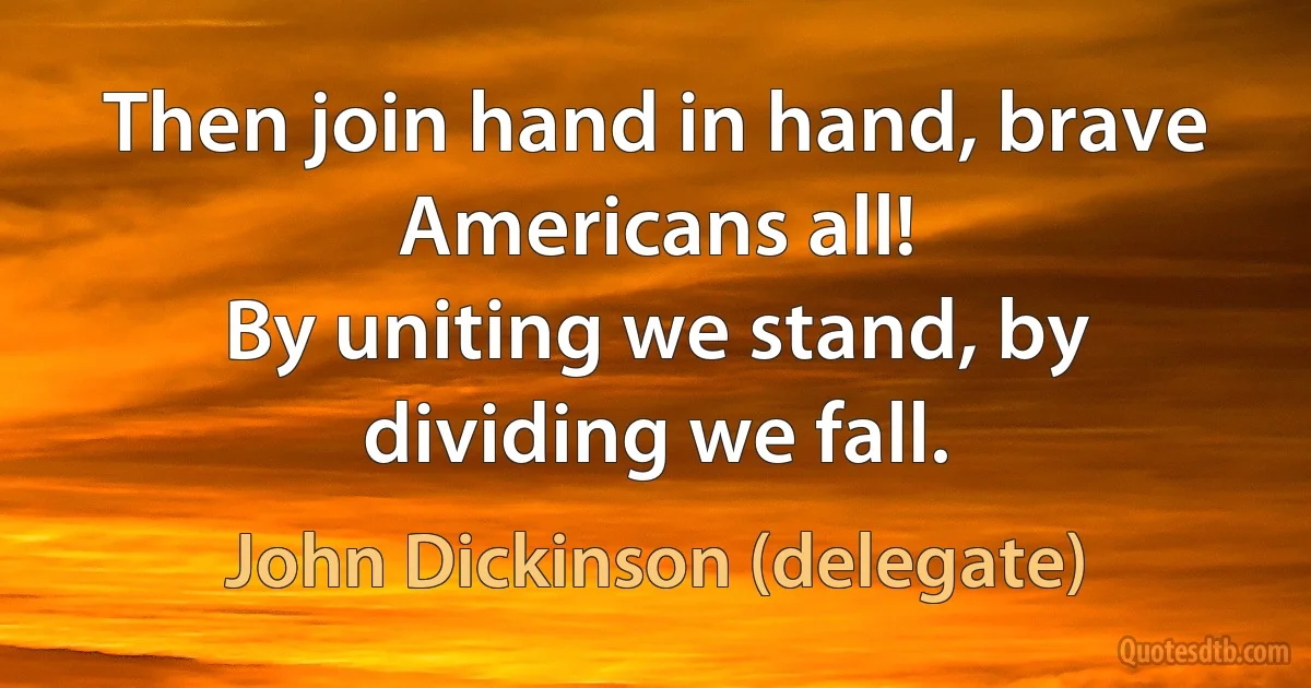 Then join hand in hand, brave Americans all!
By uniting we stand, by dividing we fall. (John Dickinson (delegate))