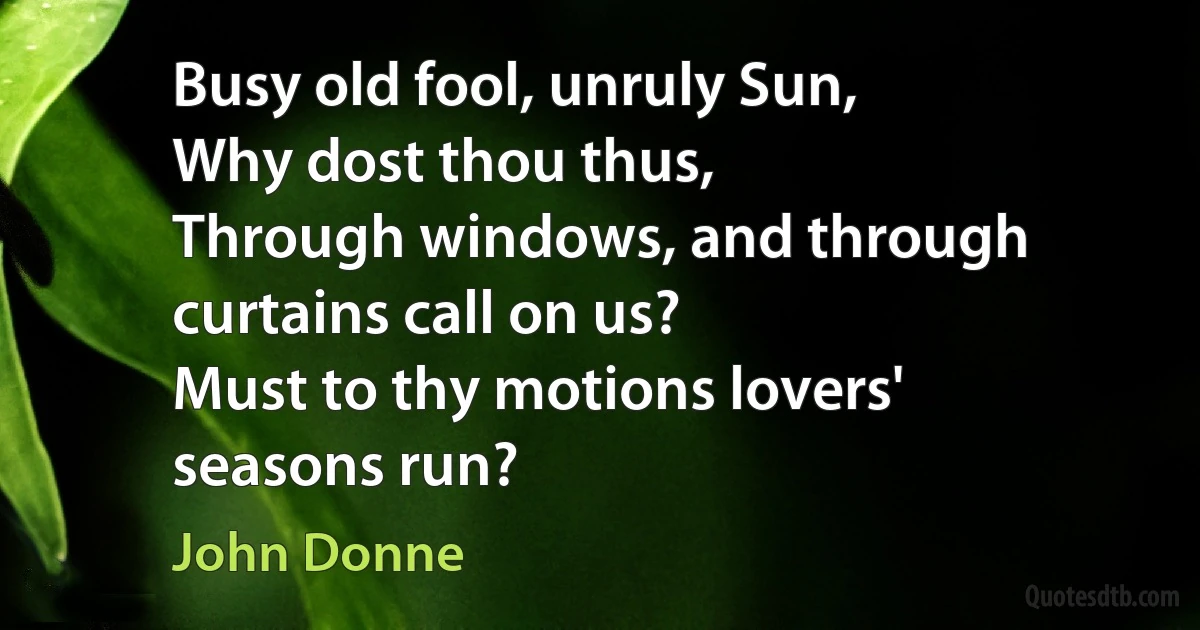 Busy old fool, unruly Sun,
Why dost thou thus,
Through windows, and through curtains call on us?
Must to thy motions lovers' seasons run? (John Donne)