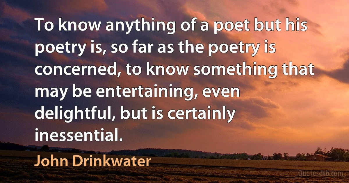 To know anything of a poet but his poetry is, so far as the poetry is concerned, to know something that may be entertaining, even delightful, but is certainly inessential. (John Drinkwater)