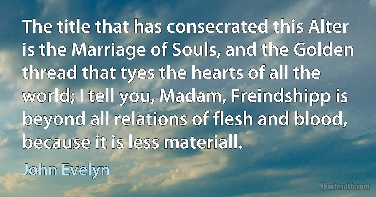 The title that has consecrated this Alter is the Marriage of Souls, and the Golden thread that tyes the hearts of all the world; I tell you, Madam, Freindshipp is beyond all relations of flesh and blood, because it is less materiall. (John Evelyn)