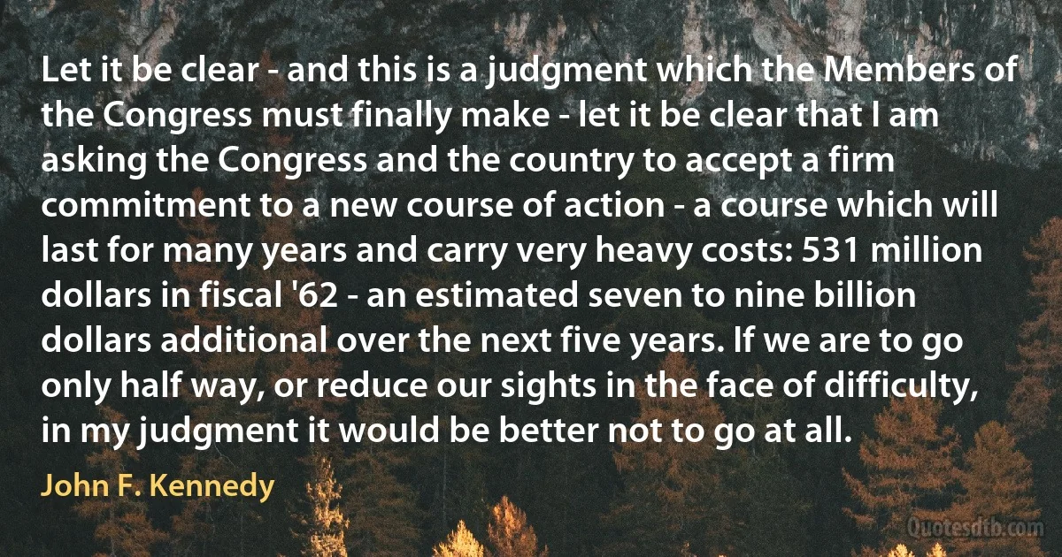 Let it be clear - and this is a judgment which the Members of the Congress must finally make - let it be clear that I am asking the Congress and the country to accept a firm commitment to a new course of action - a course which will last for many years and carry very heavy costs: 531 million dollars in fiscal '62 - an estimated seven to nine billion dollars additional over the next five years. If we are to go only half way, or reduce our sights in the face of difficulty, in my judgment it would be better not to go at all. (John F. Kennedy)