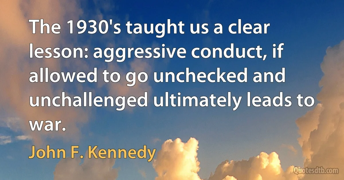 The 1930's taught us a clear lesson: aggressive conduct, if allowed to go unchecked and unchallenged ultimately leads to war. (John F. Kennedy)