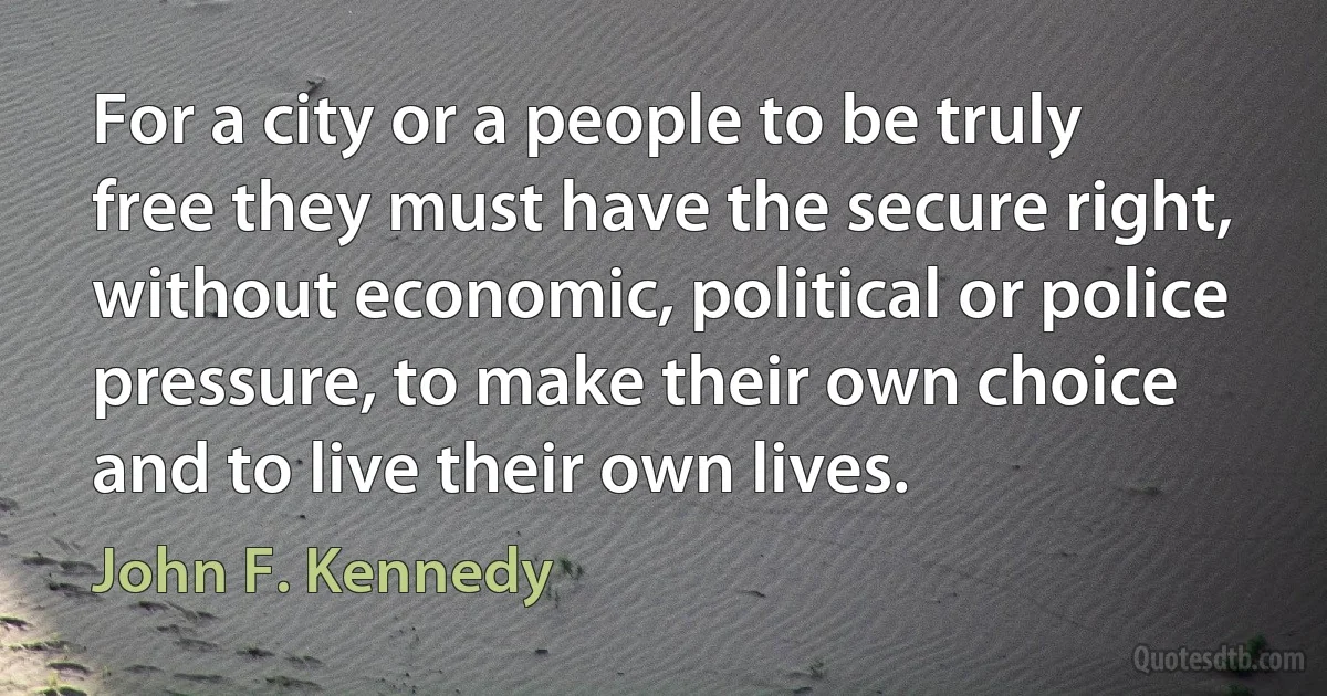 For a city or a people to be truly free they must have the secure right, without economic, political or police pressure, to make their own choice and to live their own lives. (John F. Kennedy)