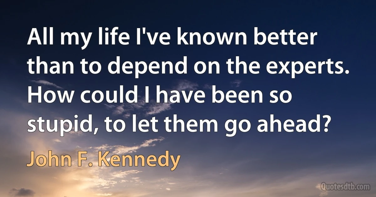 All my life I've known better than to depend on the experts. How could I have been so stupid, to let them go ahead? (John F. Kennedy)