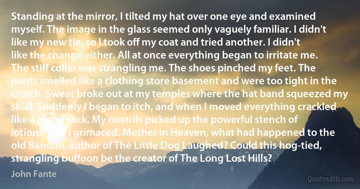 Standing at the mirror, I tilted my hat over one eye and examined myself. The image in the glass seemed only vaguely familiar. I didn't like my new tie, so I took off my coat and tried another. I didn't like the change either. All at once everything began to irritate me. The stiff collar was strangling me. The shoes pinched my feet. The pants smelled like a clothing store basement and were too tight in the crotch. Sweat broke out at my temples where the hat band squeezed my skull. Suddenly I began to itch, and when I moved everything crackled like a paper sack. My nostrils picked up the powerful stench of lotions, and I grimaced. Mother in Heaven, what had happened to the old Bandini, author of The Little Dog Laughed? Could this hog-tied, strangling buffoon be the creator of The Long Lost Hills? (John Fante)