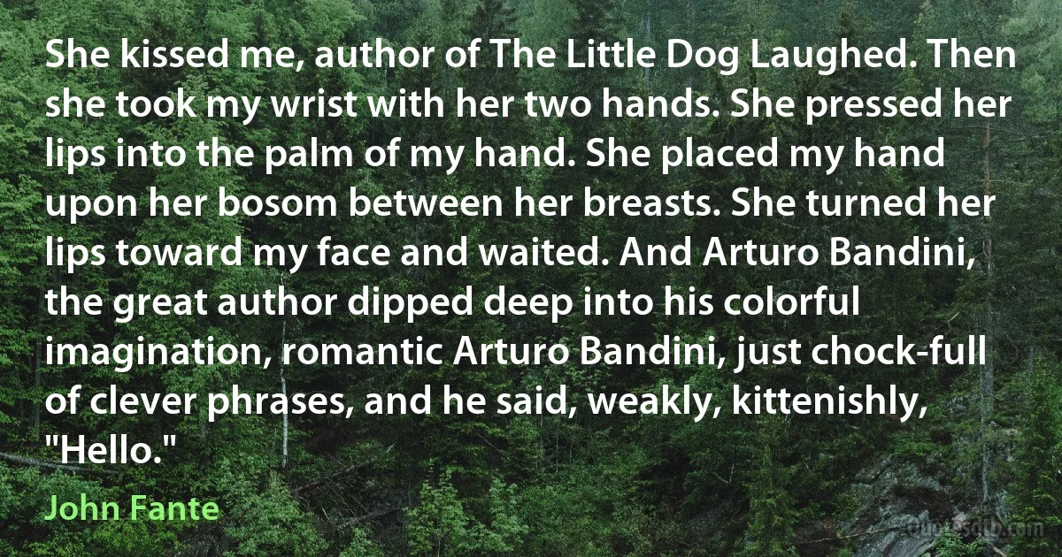 She kissed me, author of The Little Dog Laughed. Then she took my wrist with her two hands. She pressed her lips into the palm of my hand. She placed my hand upon her bosom between her breasts. She turned her lips toward my face and waited. And Arturo Bandini, the great author dipped deep into his colorful imagination, romantic Arturo Bandini, just chock-full of clever phrases, and he said, weakly, kittenishly, "Hello." (John Fante)