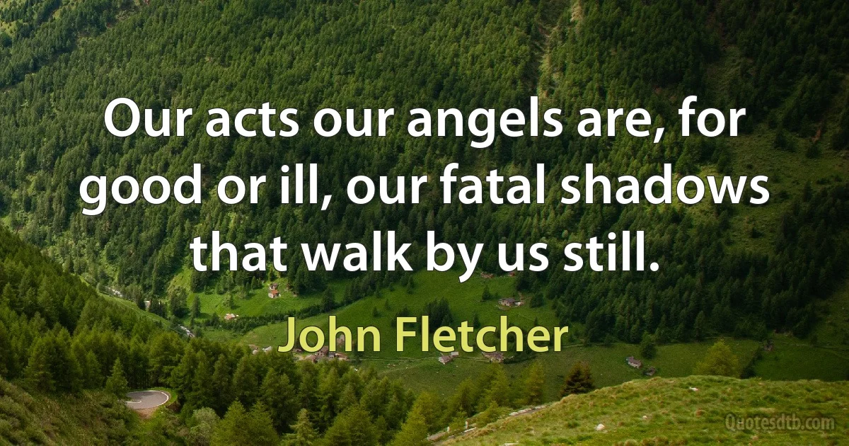 Our acts our angels are, for good or ill, our fatal shadows that walk by us still. (John Fletcher)