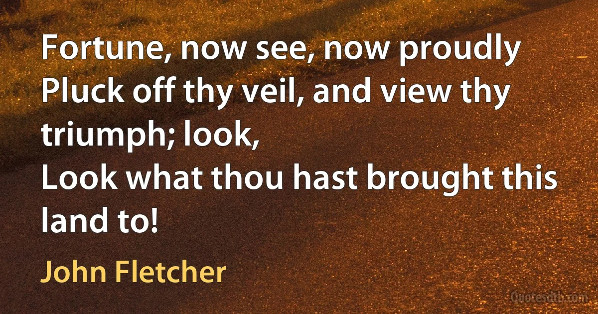 Fortune, now see, now proudly
Pluck off thy veil, and view thy triumph; look,
Look what thou hast brought this land to! (John Fletcher)