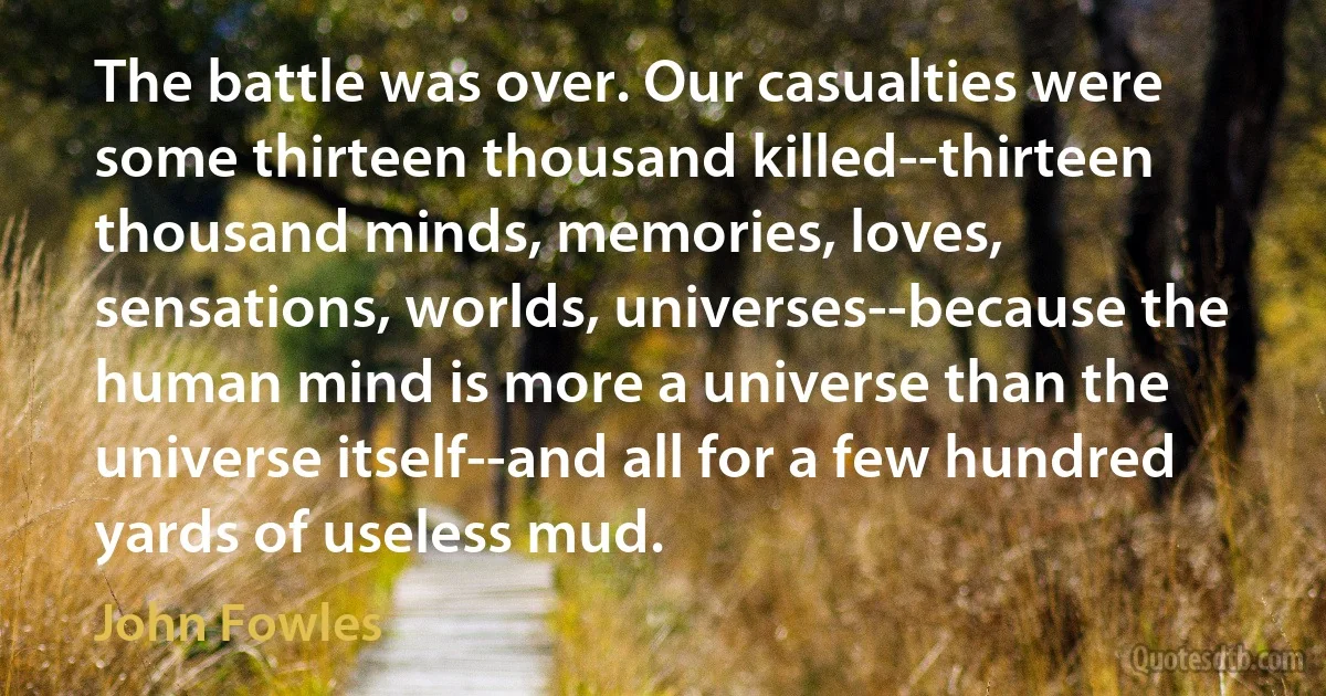 The battle was over. Our casualties were some thirteen thousand killed--thirteen thousand minds, memories, loves, sensations, worlds, universes--because the human mind is more a universe than the universe itself--and all for a few hundred yards of useless mud. (John Fowles)