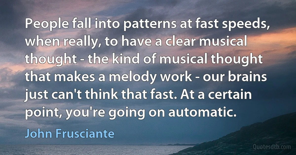 People fall into patterns at fast speeds, when really, to have a clear musical thought - the kind of musical thought that makes a melody work - our brains just can't think that fast. At a certain point, you're going on automatic. (John Frusciante)