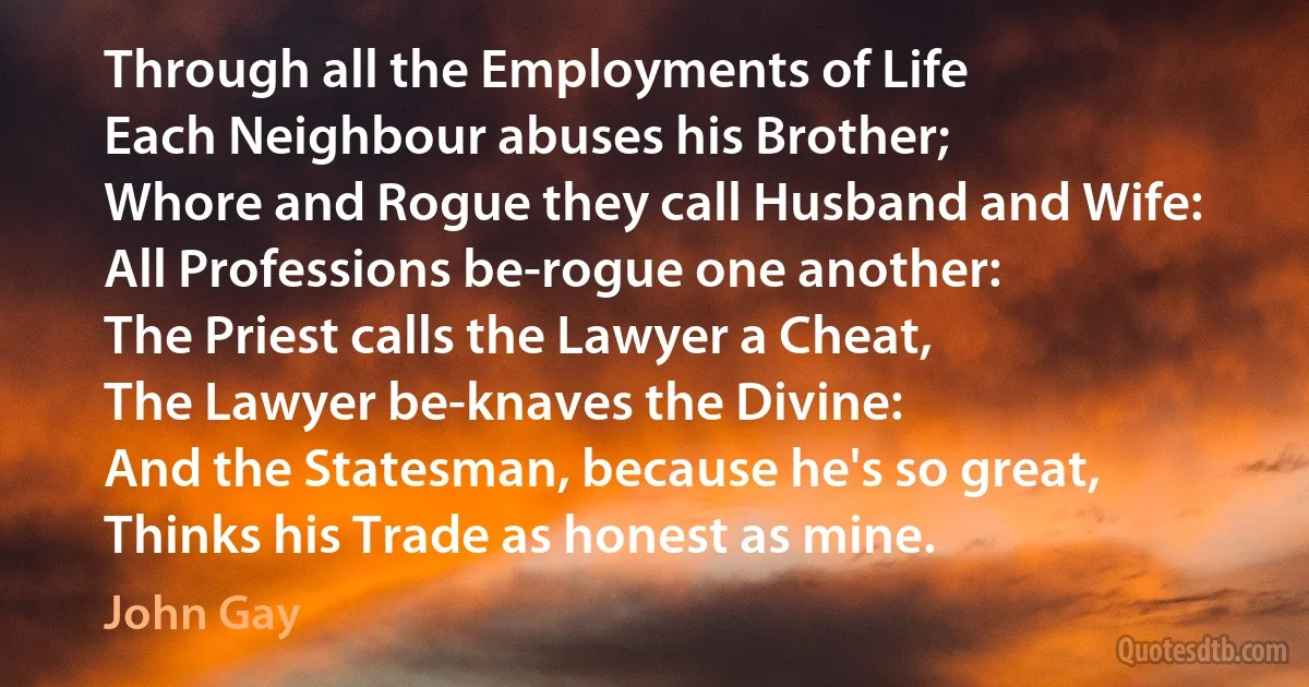 Through all the Employments of Life
Each Neighbour abuses his Brother;
Whore and Rogue they call Husband and Wife:
All Professions be-rogue one another:
The Priest calls the Lawyer a Cheat,
The Lawyer be-knaves the Divine:
And the Statesman, because he's so great,
Thinks his Trade as honest as mine. (John Gay)