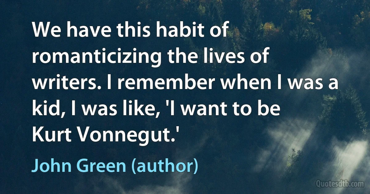 We have this habit of romanticizing the lives of writers. I remember when I was a kid, I was like, 'I want to be Kurt Vonnegut.' (John Green (author))