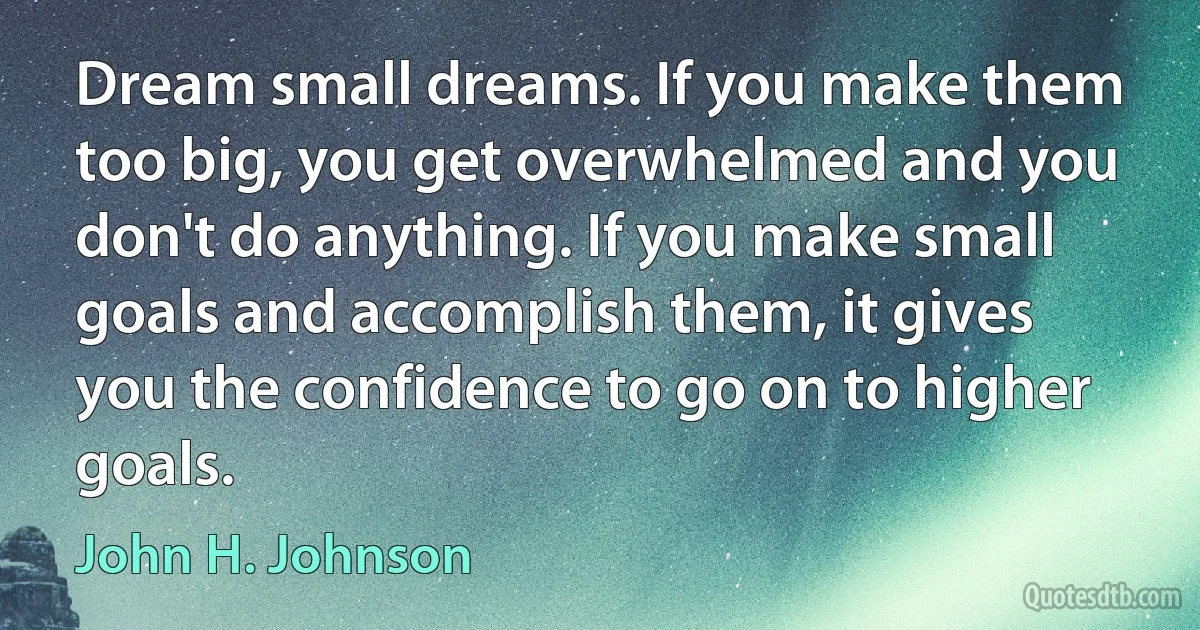 Dream small dreams. If you make them too big, you get overwhelmed and you don't do anything. If you make small goals and accomplish them, it gives you the confidence to go on to higher goals. (John H. Johnson)