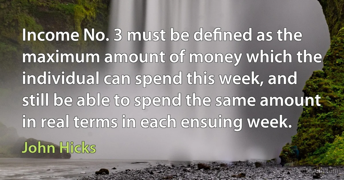 Income No. 3 must be deﬁned as the maximum amount of money which the individual can spend this week, and still be able to spend the same amount in real terms in each ensuing week. (John Hicks)