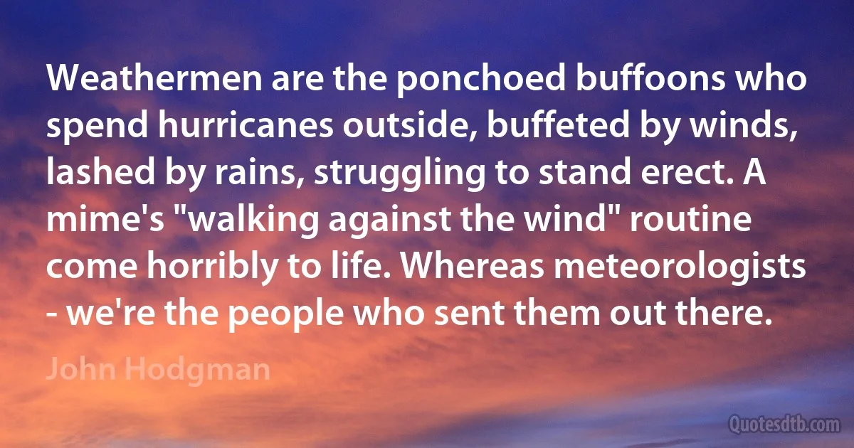 Weathermen are the ponchoed buffoons who spend hurricanes outside, buffeted by winds, lashed by rains, struggling to stand erect. A mime's "walking against the wind" routine come horribly to life. Whereas meteorologists - we're the people who sent them out there. (John Hodgman)