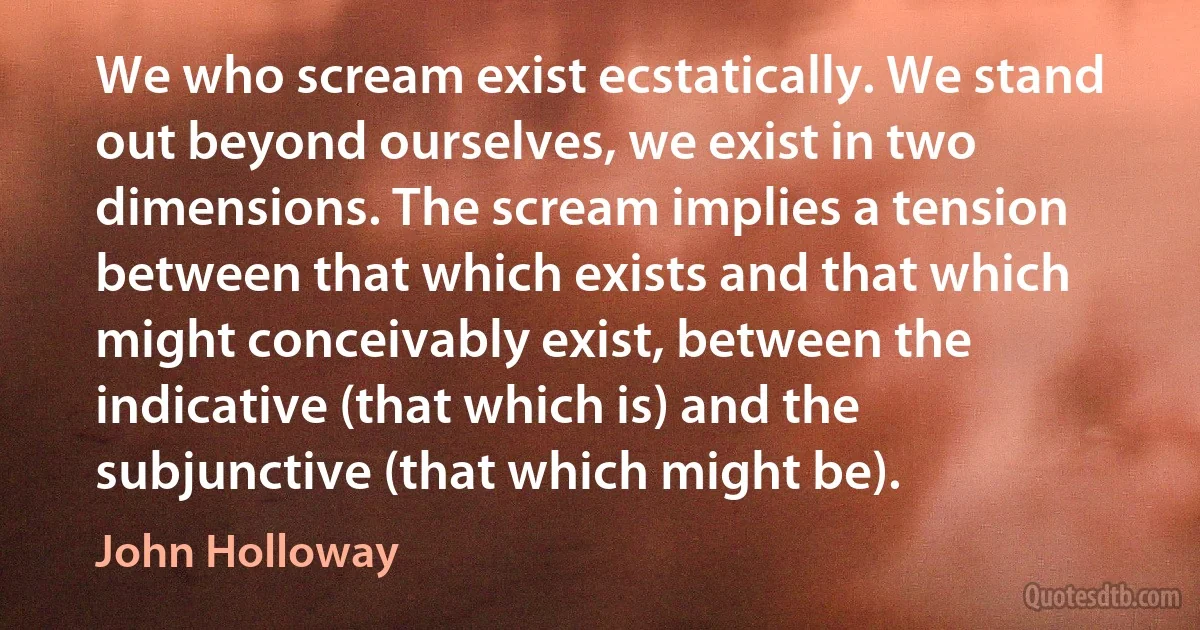 We who scream exist ecstatically. We stand out beyond ourselves, we exist in two dimensions. The scream implies a tension between that which exists and that which might conceivably exist, between the indicative (that which is) and the subjunctive (that which might be). (John Holloway)