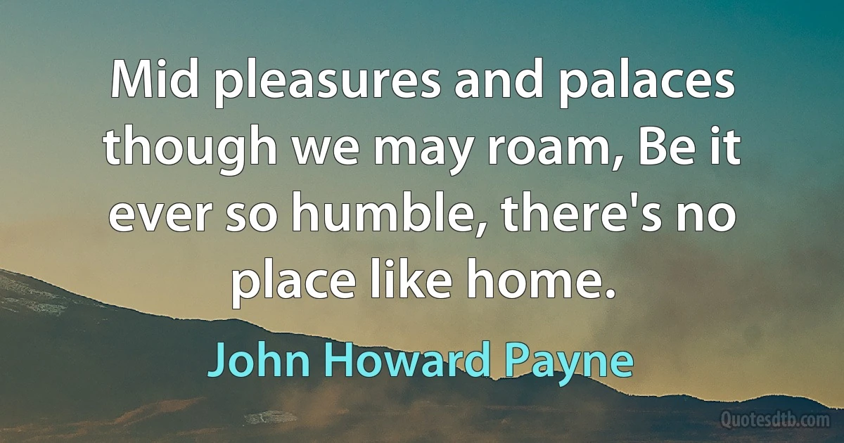 Mid pleasures and palaces though we may roam, Be it ever so humble, there's no place like home. (John Howard Payne)