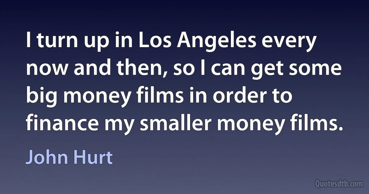 I turn up in Los Angeles every now and then, so I can get some big money films in order to finance my smaller money films. (John Hurt)