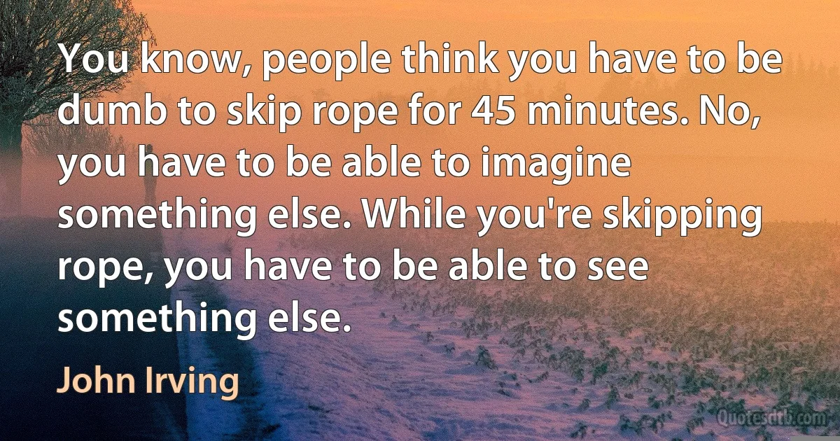 You know, people think you have to be dumb to skip rope for 45 minutes. No, you have to be able to imagine something else. While you're skipping rope, you have to be able to see something else. (John Irving)