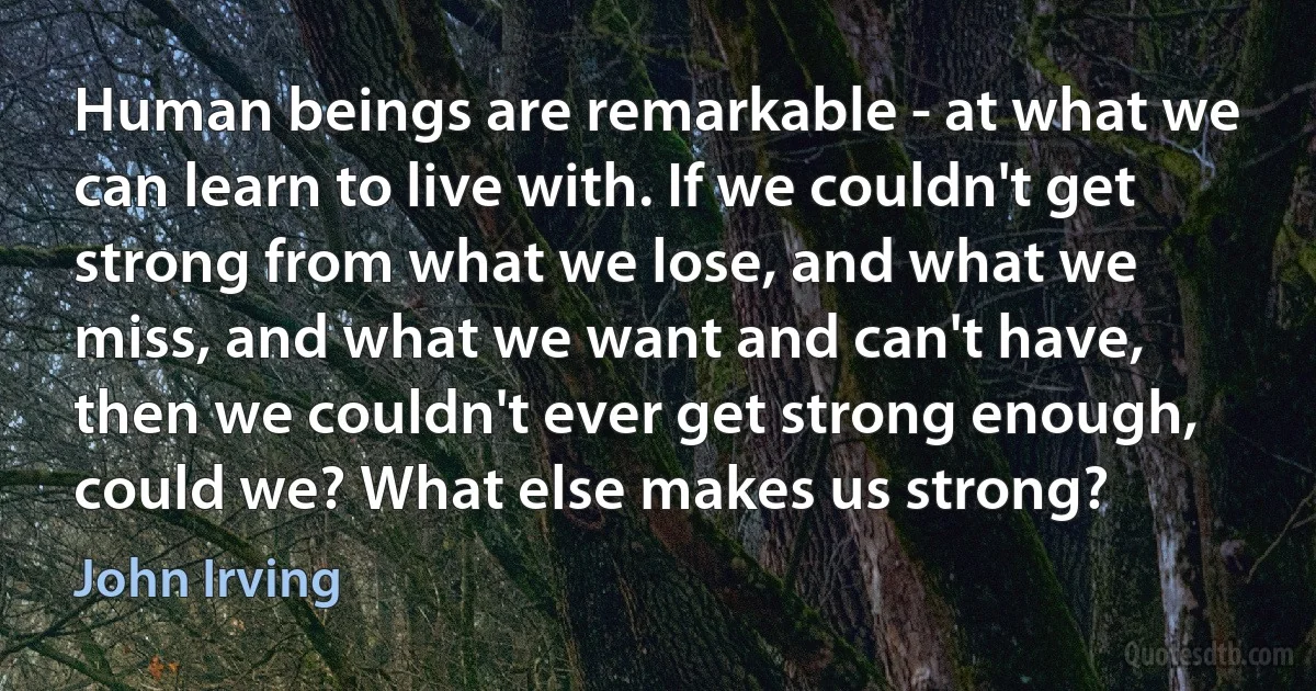 Human beings are remarkable - at what we can learn to live with. If we couldn't get strong from what we lose, and what we miss, and what we want and can't have, then we couldn't ever get strong enough, could we? What else makes us strong? (John Irving)