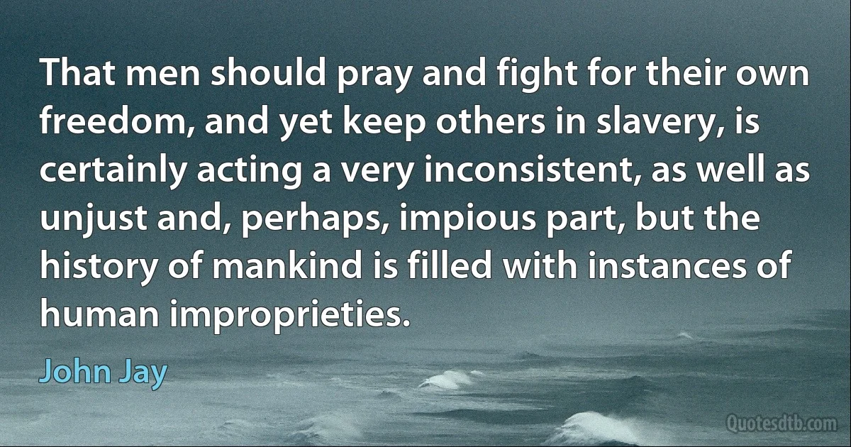 That men should pray and fight for their own freedom, and yet keep others in slavery, is certainly acting a very inconsistent, as well as unjust and, perhaps, impious part, but the history of mankind is filled with instances of human improprieties. (John Jay)